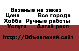 Вязаные на заказ › Цена ­ 800 - Все города Хобби. Ручные работы » Услуги   . Алтай респ.